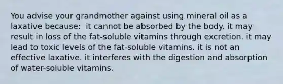 You advise your grandmother against using mineral oil as a laxative because:​ ​ it cannot be absorbed by the body. ​it may result in loss of the fat-soluble vitamins through excretion. ​it may lead to toxic levels of the fat-soluble vitamins. ​it is not an effective laxative. ​it interferes with the digestion and absorption of water-soluble vitamins.