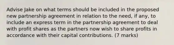 Advise Jake on what terms should be included in the proposed new partnership agreement in relation to the need, if any, to include an express term in the partnership agreement to deal with profit shares as the partners now wish to share profits in accordance with their capital contributions. (7 marks)