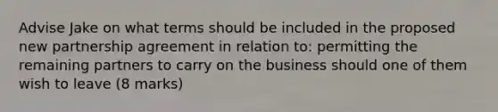 Advise Jake on what terms should be included in the proposed new partnership agreement in relation to: permitting the remaining partners to carry on the business should one of them wish to leave (8 marks)