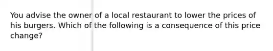 You advise the owner of a local restaurant to lower the prices of his burgers. Which of the following is a consequence of this price change?