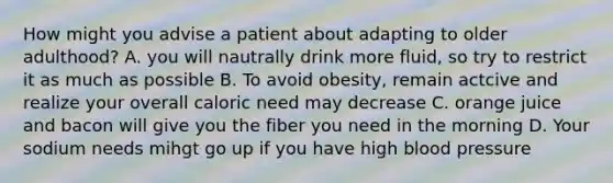 How might you advise a patient about adapting to older adulthood? A. you will nautrally drink more fluid, so try to restrict it as much as possible B. To avoid obesity, remain actcive and realize your overall caloric need may decrease C. orange juice and bacon will give you the fiber you need in the morning D. Your sodium needs mihgt go up if you have high blood pressure