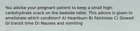 You advise your pregnant patient to keep a small high-carbohydrate snack on the bedside table. This advice is given to ameliorate which condition? A) Heartburn B) Faintness C) Slowed GI transit time D) Nausea and vomiting