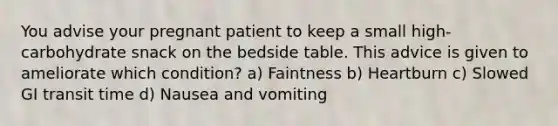 You advise your pregnant patient to keep a small high-carbohydrate snack on the bedside table. This advice is given to ameliorate which condition? a) Faintness b) Heartburn c) Slowed GI transit time d) Nausea and vomiting