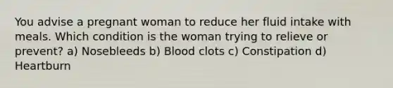 You advise a pregnant woman to reduce her fluid intake with meals. Which condition is the woman trying to relieve or prevent? a) Nosebleeds b) Blood clots c) Constipation d) Heartburn