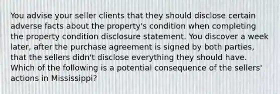 You advise your seller clients that they should disclose certain adverse facts about the property's condition when completing the property condition disclosure statement. You discover a week later, after the purchase agreement is signed by both parties, that the sellers didn't disclose everything they should have. Which of the following is a potential consequence of the sellers' actions in Mississippi?