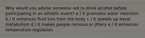 Why would you advise someone not to drink alcohol before participating in an athletic event? a.) It promotes water retention b.) It enhances fluid loss from the body c.) It speeds up basal metabolism d.) It makes people nervous or jittery e.) It enhances temperature regulation