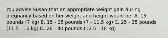 You advise Susan that an appropriate weight gain during pregnancy based on her weight and height would be: A. 15 pounds (7 kg) B. 15 - 25 pounds (7 - 11.5 kg) C. 25 - 35 pounds (11.5 - 16 kg) D. 28 - 40 pounds (12.5 - 18 kg)