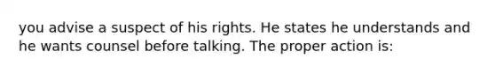 you advise a suspect of his rights. He states he understands and he wants counsel before talking. The proper action is: