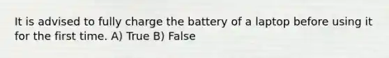 It is advised to fully charge the battery of a laptop before using it for the first time. A) True B) False