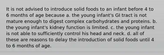 It is not advised to introduce solid foods to an infant before 4 to 6 months of age because a. the young infant's GI tract is not mature enough to digest complex carbohydrates and proteins. b. the young infant's kidney function is limited. c. the young infant is not able to sufficiently control his head and neck. d. all of these are reasons to delay the introduction of solid foods until 4 to 6 months of age.