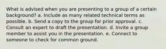 What is advised when you are presenting to a group of a certain background? a. Include as many related technical terms as possible. b. Send a copy to the group for prior approval. c. Consult an expert to draft the presentation. d. Invite a group member to assist you in the presentation. e. Connect to someone to check for common ground.