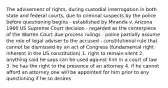 The advisement of rights, during custodial interrogation in both state and federal courts, due to criminal suspects by the police before questioning begins - established by Miranda v. Arizona 1966 US Supreme Court decision - regarded as the centerpiece of the Warren Court due process rulings - police partially assume the role of legal adviser to the accused - constitutional rule that cannot be dismissed by an act of Congress (fundamental right inherent in the US constitution) 1. right to remain silent 2. anything said he says can be used against him in a court of law 3. he has the right to the presence of an attorney 4. if he cannot afford an attorney one will be appointed for him prior to any questioning if he so desires