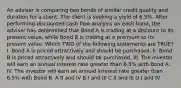 An adviser is comparing two bonds of similar credit quality and duration for a client. The client is seeking a yield of 6.5%. After performing discounted cash flow analysis on each bond, the adviser has determined that Bond A is trading at a discount to its present value, while Bond B is trading at a premium to its present value. Which TWO of the following statements are TRUE? I. Bond A is priced attractively and should be purchased. II. Bond B is priced attractively and should be purchased. III. The investor will earn an annual interest rate greater than 6.5% with Bond A. IV. The investor will earn an annual interest rate greater than 6.5% with Bond B. A II and IV B I and III C II and III D I and IV