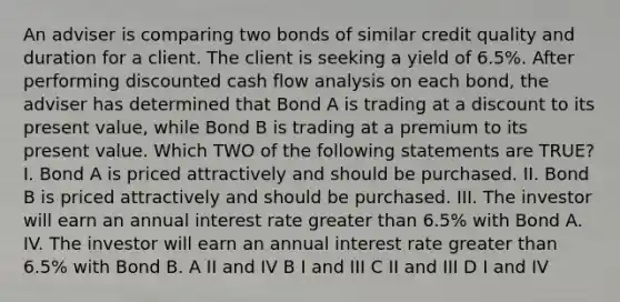 An adviser is comparing two bonds of similar credit quality and duration for a client. The client is seeking a yield of 6.5%. After performing discounted cash flow analysis on each bond, the adviser has determined that Bond A is trading at a discount to its present value, while Bond B is trading at a premium to its present value. Which TWO of the following statements are TRUE? I. Bond A is priced attractively and should be purchased. II. Bond B is priced attractively and should be purchased. III. The investor will earn an annual interest rate greater than 6.5% with Bond A. IV. The investor will earn an annual interest rate greater than 6.5% with Bond B. A II and IV B I and III C II and III D I and IV