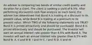 An adviser is comparing two bonds of similar credit quality and duration for a client. The client is seeking a yield of 6.5%. After performing discounted cash flow analysis on each bond, the adviser has determined that Bond A is trading at a discount to its present value, while Bond B is trading at a premium to its present value. Which TWO of the following statements are TRUE? Bond A is priced attractively and should be purchased. Bond B is priced attractively and should be purchased. The investor will earn an annual interest rate greater than 6.5% with Bond A. The investor will earn an annual interest rate greater than 6.5% with Bond B. A. II and III B. I and IV C. I and III D. II and IV