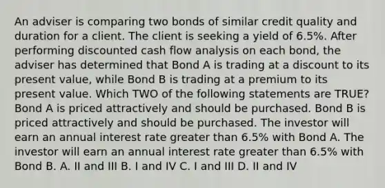 An adviser is comparing two bonds of similar credit quality and duration for a client. The client is seeking a yield of 6.5%. After performing discounted cash flow analysis on each bond, the adviser has determined that Bond A is trading at a discount to its present value, while Bond B is trading at a premium to its present value. Which TWO of the following statements are TRUE? Bond A is priced attractively and should be purchased. Bond B is priced attractively and should be purchased. The investor will earn an annual interest rate greater than 6.5% with Bond A. The investor will earn an annual interest rate greater than 6.5% with Bond B. A. II and III B. I and IV C. I and III D. II and IV