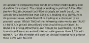 An adviser is comparing two bonds of similar credit quality and duration for a client. The client is seeking a yield of 7.2%. After performing discounted cash flow analysis on each bond, the adviser has determined that Bond A is trading at a premium to its present value, while Bond B is trading at a discount to its present value. Which TWO of the following statements are TRUE? I.) Bond A is priced attractively and should be purchased. II.) Bond B is priced attractively and should be purchased. III.) The investor will earn an annual interest rate greater than 7.2% with Bond A. IV.) The investor will earn an annual interest rate greater than 7.2% with Bond B.