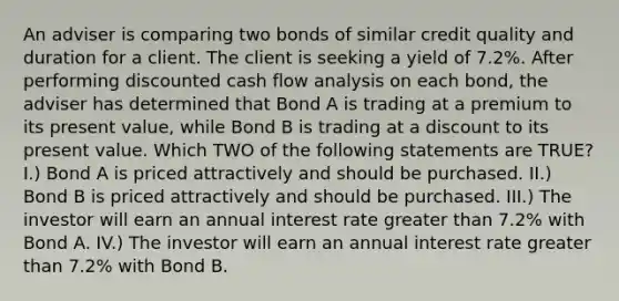 An adviser is comparing two bonds of similar credit quality and duration for a client. The client is seeking a yield of 7.2%. After performing discounted cash flow analysis on each bond, the adviser has determined that Bond A is trading at a premium to its present value, while Bond B is trading at a discount to its present value. Which TWO of the following statements are TRUE? I.) Bond A is priced attractively and should be purchased. II.) Bond B is priced attractively and should be purchased. III.) The investor will earn an annual interest rate greater than 7.2% with Bond A. IV.) The investor will earn an annual interest rate greater than 7.2% with Bond B.