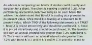 An adviser is comparing two bonds of similar credit quality and duration for a client. The client is seeking a yield of 7.2%. After performing discounted cash flow analysis on each bond, the adviser has determined that Bond A is trading at a premium to its present value, while Bond B is trading at a discount to its present value. Which TWO of the following statements are TRUE? I. Bond A is priced attractively and should be purchased. II. Bond B is priced attractively and should be purchased. III. The investor will earn an annual interest rate greater than 7.2% with Bond A. IV. The investor will earn an annual interest rate greater than 7.2% with Bond B. A. I and III B. I and IV C. II and III D. II and IV