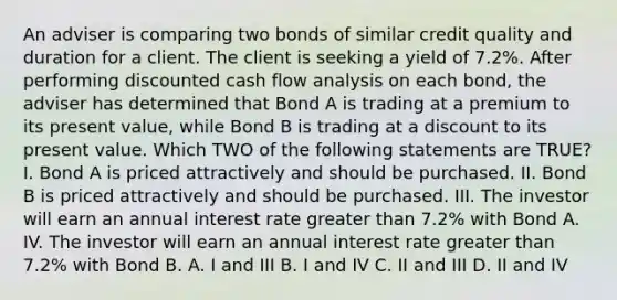 An adviser is comparing two bonds of similar credit quality and duration for a client. The client is seeking a yield of 7.2%. After performing discounted cash flow analysis on each bond, the adviser has determined that Bond A is trading at a premium to its present value, while Bond B is trading at a discount to its present value. Which TWO of the following statements are TRUE? I. Bond A is priced attractively and should be purchased. II. Bond B is priced attractively and should be purchased. III. The investor will earn an annual interest rate greater than 7.2% with Bond A. IV. The investor will earn an annual interest rate greater than 7.2% with Bond B. A. I and III B. I and IV C. II and III D. II and IV