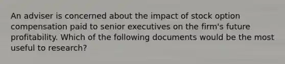 An adviser is concerned about the impact of stock option compensation paid to senior executives on the firm's future profitability. Which of the following documents would be the most useful to research?