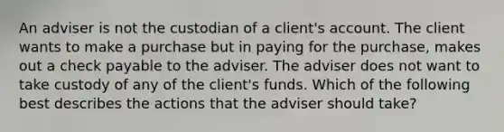 An adviser is not the custodian of a client's account. The client wants to make a purchase but in paying for the purchase, makes out a check payable to the adviser. The adviser does not want to take custody of any of the client's funds. Which of the following best describes the actions that the adviser should take?