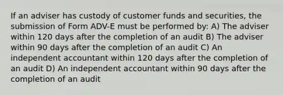 If an adviser has custody of customer funds and securities, the submission of Form ADV-E must be performed by: A) The adviser within 120 days after the completion of an audit B) The adviser within 90 days after the completion of an audit C) An independent accountant within 120 days after the completion of an audit D) An independent accountant within 90 days after the completion of an audit