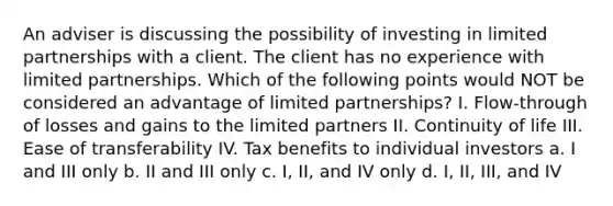 An adviser is discussing the possibility of investing in limited partnerships with a client. The client has no experience with limited partnerships. Which of the following points would NOT be considered an advantage of limited partnerships? I. Flow-through of losses and gains to the limited partners II. Continuity of life III. Ease of transferability IV. Tax benefits to individual investors a. I and III only b. II and III only c. I, II, and IV only d. I, II, III, and IV