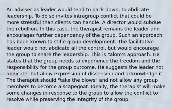 An adviser as leader would tend to back down, to abdicate leadership. To do so invites intragroup conflict that could be more stressful than clients can handle. A director would subdue the rebellion. In this case, the therapist remains the leader and encourages further dependency of the group. Such an approach has been known to stifle group development. The facilitative leader would not abdicate all the control, but would encourage the group to share the leadership. This is Yalom's approach. He states that the group needs to experience the freedom and the responsibility for the group outcome. He suggests the leader not abdicate, but allow expression of dissension and acknowledge it. The therapist should "take the blows" and not allow any group members to become a scapegoat. Ideally, the therapist will make some changes in response to the group to allow the conflict to resolve while preserving the integrity of the group.