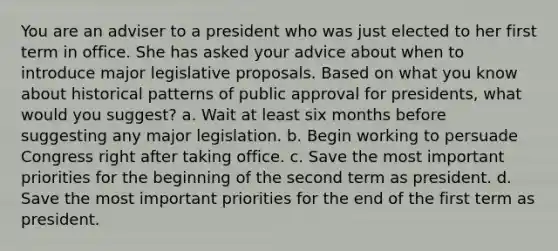 You are an adviser to a president who was just elected to her first term in office. She has asked your advice about when to introduce major legislative proposals. Based on what you know about historical patterns of public approval for presidents, what would you suggest? a. Wait at least six months before suggesting any major legislation. b. Begin working to persuade Congress right after taking office. c. Save the most important priorities for the beginning of the second term as president. d. Save the most important priorities for the end of the first term as president.