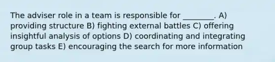 The adviser role in a team is responsible for ________. A) providing structure B) fighting external battles C) offering insightful analysis of options D) coordinating and integrating group tasks E) encouraging the search for more information