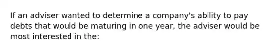 If an adviser wanted to determine a company's ability to pay debts that would be maturing in one year, the adviser would be most interested in the: