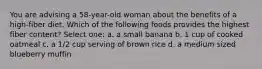 You are advising a 58-year-old woman about the benefits of a high-fiber diet. Which of the following foods provides the highest fiber content? Select one: a. a small banana b. 1 cup of cooked oatmeal c. a 1/2 cup serving of brown rice d. a medium sized blueberry muffin
