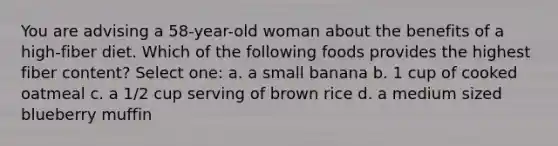 You are advising a 58-year-old woman about the benefits of a high-fiber diet. Which of the following foods provides the highest fiber content? Select one: a. a small banana b. 1 cup of cooked oatmeal c. a 1/2 cup serving of brown rice d. a medium sized blueberry muffin