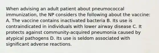 When advising an adult patient about pneumococcal immunization, the NP considers the following about the vaccine: A. The vaccine contains inactivated bacteria B. Its use is contraindicated in individuals with lower airway disease C. It protects against community-acquired pneumonia caused by atypical pathogens D. Its use is seldom associated with significant adverse reactions.