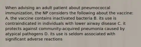 When advising an adult patient about pneumococcal immunization, the NP considers the following about the vaccine: A. the vaccine contains inactivated bacteria B. its use is contraindicated in individuals with lower airway disease C. it protects against community-acquired pneumonia caused by atypical pathogens D. its use is seldom associated with significant adverse reactions