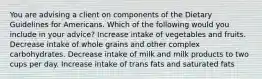 You are advising a client on components of the Dietary Guidelines for Americans. Which of the following would you include in your advice?​ ​Increase intake of vegetables and fruits. ​Decrease intake of whole grains and other complex carbohydrates. ​Decrease intake of milk and milk products to two cups per day. ​Increase intake of trans fats and saturated fats