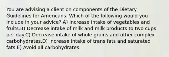 You are advising a client on components of the Dietary Guidelines for Americans. Which of the following would you include in your advice?​ A) ​Increase intake of vegetables and fruits.B) ​Decrease intake of milk and milk products to two cups per day.C) ​Decrease intake of whole grains and other complex carbohydrates.D) ​Increase intake of trans fats and saturated fats.E) ​Avoid all carbohydrates.