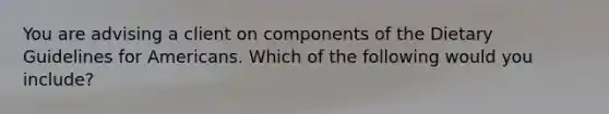 You are advising a client on components of the Dietary Guidelines for Americans. Which of the following would you include?