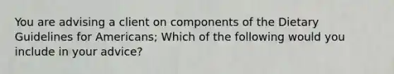 You are advising a client on components of the Dietary Guidelines for Americans; Which of the following would you include in your advice?