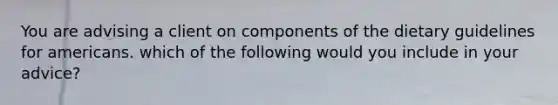 You are advising a client on components of the dietary guidelines for americans. which of the following would you include in your advice?