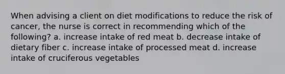 When advising a client on diet modifications to reduce the risk of cancer, the nurse is correct in recommending which of the following? a. increase intake of red meat b. decrease intake of dietary fiber c. increase intake of processed meat d. increase intake of cruciferous vegetables