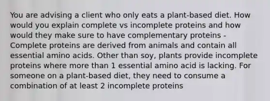 You are advising a client who only eats a plant-based diet. How would you explain complete vs incomplete proteins and how would they make sure to have complementary proteins - Complete proteins are derived from animals and contain all essential amino acids. Other than soy, plants provide incomplete proteins where more than 1 essential amino acid is lacking. For someone on a plant-based diet, they need to consume a combination of at least 2 incomplete proteins