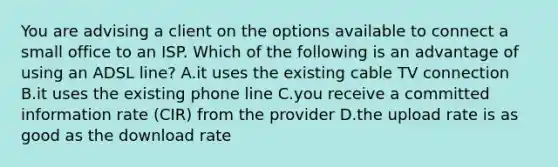 You are advising a client on the options available to connect a small office to an ISP. Which of the following is an advantage of using an ADSL line? A.it uses the existing cable TV connection B.it uses the existing phone line C.you receive a committed information rate (CIR) from the provider D.the upload rate is as good as the download rate