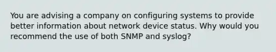 You are advising a company on configuring systems to provide better information about network device status. Why would you recommend the use of both SNMP and syslog?