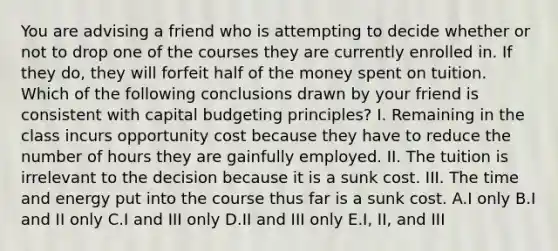 You are advising a friend who is attempting to decide whether or not to drop one of the courses they are currently enrolled in. If they do, they will forfeit half of the money spent on tuition. Which of the following conclusions drawn by your friend is consistent with capital budgeting principles? I. Remaining in the class incurs opportunity cost because they have to reduce the number of hours they are gainfully employed. II. The tuition is irrelevant to the decision because it is a sunk cost. III. The time and energy put into the course thus far is a sunk cost. A.I only B.I and II only C.I and III only D.II and III only E.I, II, and III