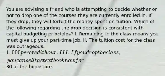 You are advising a friend who is attempting to decide whether or not to drop one of the courses they are currently enrolled in. If they drop, they will forfeit the money spent on tuition. Which of the following regarding the drop decision is consistent with capital budgeting principles? I. Remaining in the class means you must give up your part-time job. II. The tuition cost for the class was outrageous, 1,000 per credit hour. III. If you drop the class, you can sell the textbook now for30 at the bookstore.