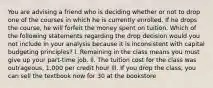 You are advising a friend who is deciding whether or not to drop one of the courses in which he is currently enrolled. If he drops the course, he will forfeit the money spent on tuition. Which of the following statements regarding the drop decision would you not include in your analysis because it is inconsistent with capital budgeting principles? l. Remaining in the class means you must give up your part-time job. ll. The tuition cost for the class was outrageous, 1,000 per credit hour lll. If you drop the class, you can sell the textbook now for 30 at the bookstore