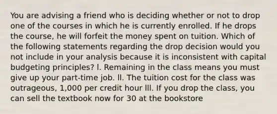 You are advising a friend who is deciding whether or not to drop one of the courses in which he is currently enrolled. If he drops the course, he will forfeit the money spent on tuition. Which of the following statements regarding the drop decision would you not include in your analysis because it is inconsistent with capital budgeting principles? l. Remaining in the class means you must give up your part-time job. ll. The tuition cost for the class was outrageous, 1,000 per credit hour lll. If you drop the class, you can sell the textbook now for 30 at the bookstore