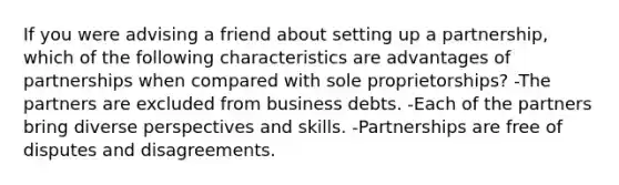 If you were advising a friend about setting up a partnership, which of the following characteristics are advantages of partnerships when compared with sole proprietorships? -The partners are excluded from business debts. -Each of the partners bring diverse perspectives and skills. -Partnerships are free of disputes and disagreements.